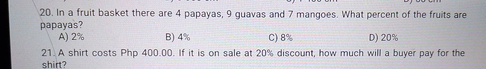 In a fruit basket there are 4 papayas, 9 guavas and 7 mangoes. What percent of the fruits are
papayas?
A) 2% B) 4% C) 8% D) 20%
21. A shirt costs Php 400.00. If it is on sale at 20% discount, how much will a buyer pay for the
shirt?