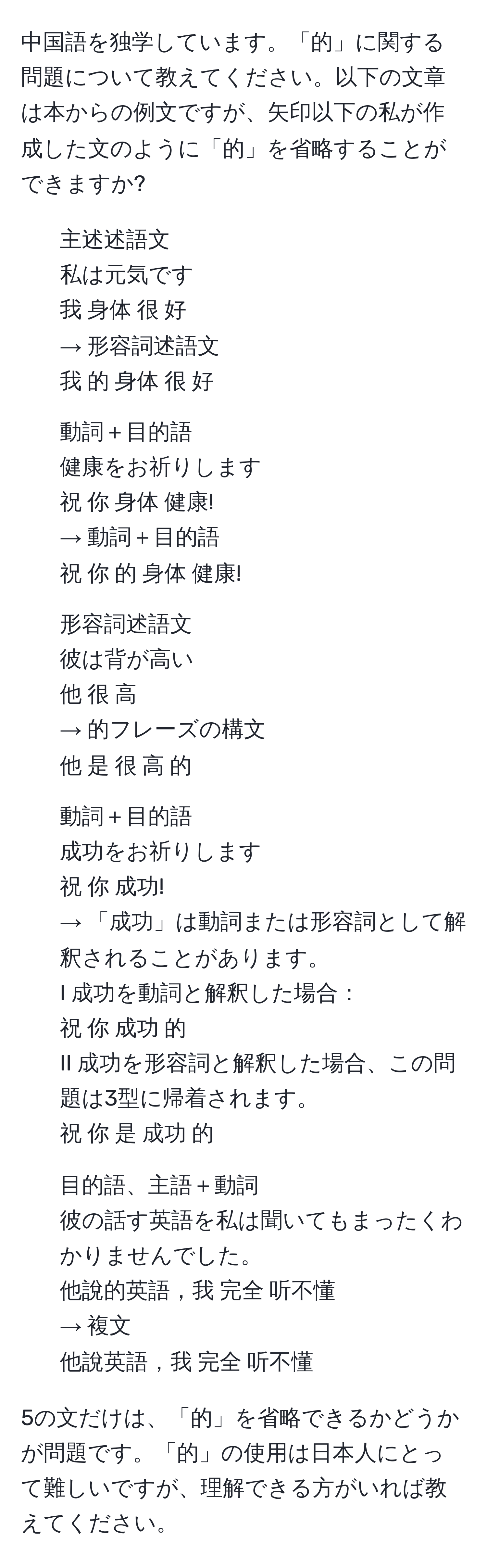 中国語を独学しています。「的」に関する問題について教えてください。以下の文章は本からの例文ですが、矢印以下の私が作成した文のように「的」を省略することができますか?

1. 主述述語文  
私は元気です  
我 身体 很 好  
→ 形容詞述語文  
我 的 身体 很 好  

2. 動詞＋目的語  
健康をお祈りします  
祝 你 身体 健康!  
→ 動詞＋目的語  
祝 你 的 身体 健康!  

3. 形容詞述語文  
彼は背が高い  
他 很 高  
→ 的フレーズの構文  
他 是 很 高 的  

4. 動詞＋目的語  
成功をお祈りします  
祝 你 成功!  
→ 「成功」は動詞または形容詞として解釈されることがあります。  
I 成功を動詞と解釈した場合：  
祝 你 成功 的  
II 成功を形容詞と解釈した場合、この問題は3型に帰着されます。  
祝 你 是 成功 的  

5. 目的語、主語＋動詞  
彼の話す英語を私は聞いてもまったくわかりませんでした。  
他說的英語，我 完全 听不懂  
→ 複文  
他說英語，我 完全 听不懂  

5の文だけは、「的」を省略できるかどうかが問題です。「的」の使用は日本人にとって難しいですが、理解できる方がいれば教えてください。