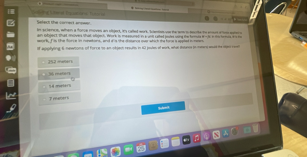 Solving Literal Enquations Tutoral
Soling Literal Equations: Tutorial D Soos h 1 n
Select the correct answer.
In science, when a force moves an object, it's called work. Scientists use the term to describe the amount of force applied to
an object that moves that object. Work is measured in a unit called joules using the formula W=fo. In this formula, W is the
work, f is the force in newtons, and d is the distance over which the force is applied in meters.
If applying 6 newtons of force to an object results in 42 joules of work, what distance (in meters) would the object travel?
252 meters
36 meters
14 meters
7 meters
Submit
25