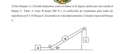 Dos bloques A y B están dispuestos como se indica en la figura, unidos por una cuerda al
bloque C. Tanto A como B pesan 200 N y el coeficiente de rozamiento para todas las
superficies es 0.5. El bloque C desciende con velocidad constante. Calcular el peso del bloque
C.