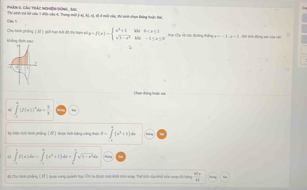 Phàn II. Cáu trác nghiệm Dùng , Sai.
Da
Thí sinh trả lời câu 1 đến câu 4. Trong mỗi ý a), b), c), d) ở mỏi câu, thí sinh chọn Đứng hoặc Sai.
Câu 1
Cho hình phẳng (.H ) giới hạn bởi đõ thị hàm số y=f(x)=beginarrayl x^3+1khi0 , trục Oz và các đường thắng x=-1.z=1.XB 1 tỉnh đùng sai của các
khẳng định sau:
Chọn đúng hoặc sai
a) ∈tlimits _(-1)^0[f(x)]^2dx= 2/3 . Sai
b) Diện tích hình phầng (.H ) được tỉnh bằng công thức S=∈tlimits _(-1)^0(x^3+1)dx Đùng Sal
c ∈tlimits _(-1)^1f(x)dx=∈tlimits _(-1)^0(x^3+1)dx+∈tlimits _0^(1sqrt(1-x^2))dx. Đứng Sal
d) Cho hình pháng (.H) quay xung quánh trục Oự ta được một khối tròn xoay. Thế tích của khối tròn xoay đỏ bằng  97π /42 . Dảng Sai
