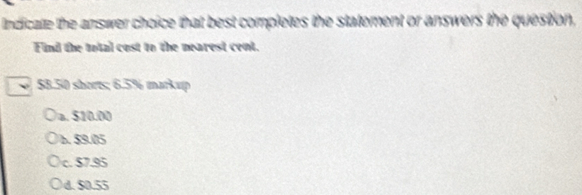 Indicate the answer choice that best completes the statement or answers the question,
Find the total cost to the nearest cent.
$8.50 shorts; 6.5% markup
)a. $10.00
b. $9.05
c. $7.95
d. $0.55