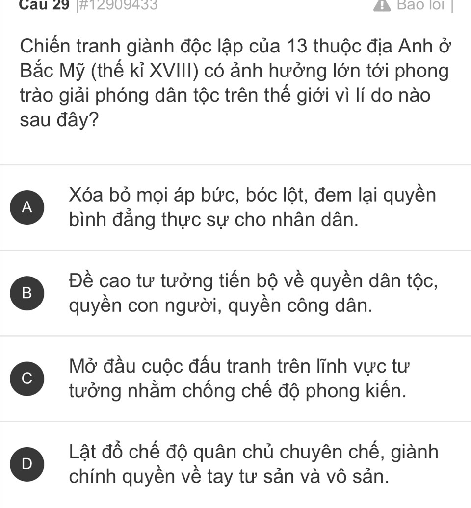 #12909433 Bảo lội
Chiến tranh giành độc lập của 13 thuộc địa Anh ở
Bắc Mỹ (thế kỉ XVIII) có ảnh hưởng lớn tới phong
trào giải phóng dân tộc trên thế giới vì lí do nào
sau đây?
A
Xóa bỏ mọi áp bức, bóc lột, đem lại quyền
bình đẳng thực sự cho nhân dân.
B
Đề cao tư tưởng tiến bộ về quyền dân tộc,
quyền con người, quyền công dân.
Mở đầu cuộc đấu tranh trên lĩnh vực tư
C
tưởng nhằm chống chế độ phong kiến.
D
Lật đổ chế độ quân chủ chuyên chế, giành
chính quyền về tay tư sản và vô sản.