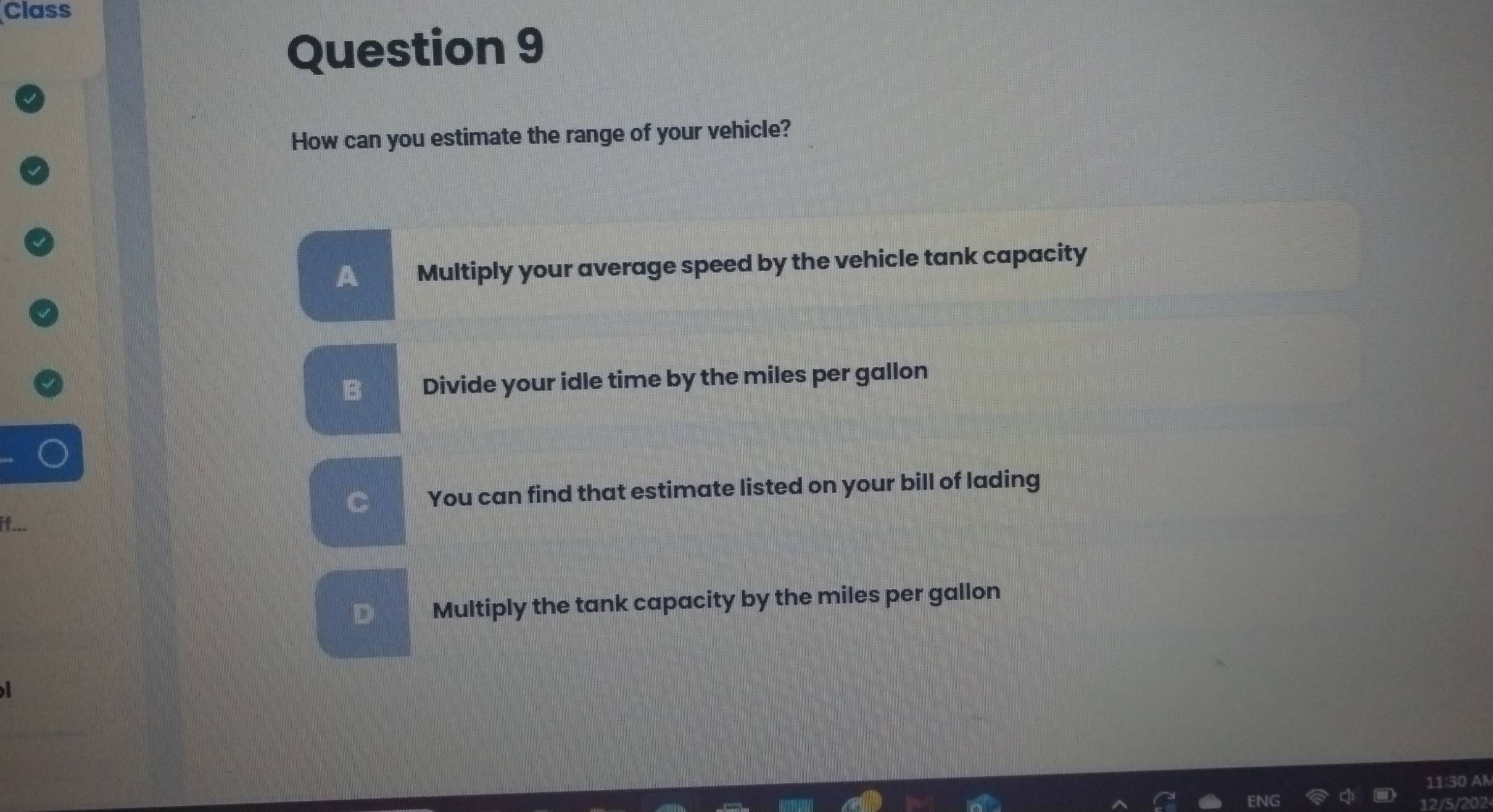 Class
Question 9
How can you estimate the range of your vehicle?
A Multiply your average speed by the vehicle tank capacity
B Divide your idle time by the miles per gallon
C You can find that estimate listed on your bill of lading
D Multiply the tank capacity by the miles per gallon
202