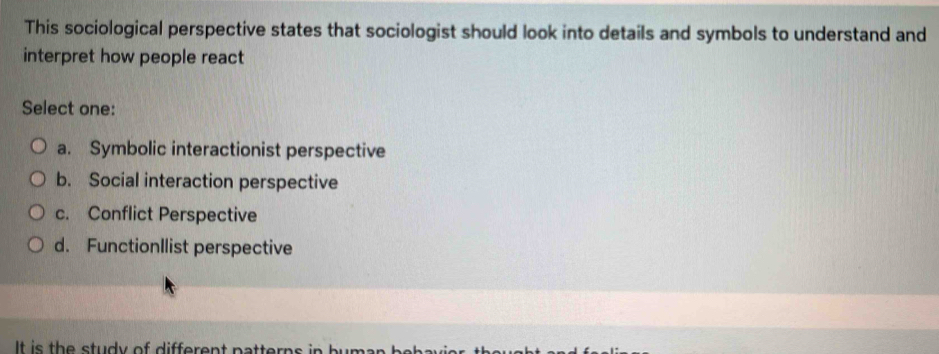 This sociological perspective states that sociologist should look into details and symbols to understand and
interpret how people react
Select one:
a. Symbolic interactionist perspective
b. Social interaction perspective
c. Conflict Perspective
d. FunctionIlist perspective
It is th e study of different patterns in buman b .