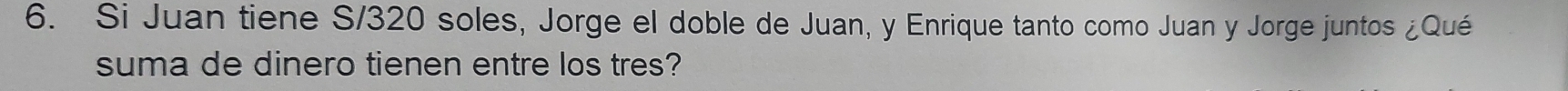 Si Juan tiene S/320 soles, Jorge el doble de Juan, y Enrique tanto como Juan y Jorge juntos ¿Qué 
suma de dinero tienen entre los tres?