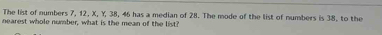 The list of numbers 7, 12, X, Y, 38, 46 has a median of 28. The mode of the list of numbers is 38, to the 
nearest whole number, what is the mean of the list?