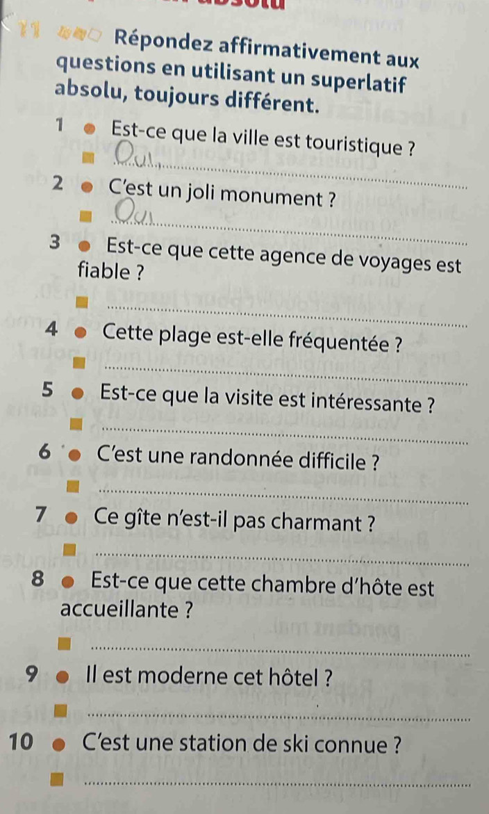 Répondez affirmativement aux 
questions en utilisant un superlatif 
absolu, toujours différent. 
_ 
1 Est-ce que la ville est touristique ? 
2 C'est un joli monument ? 
_ 
3 Est-ce que cette agence de voyages est 
fiable ? 
_ 
4 Cette plage est-elle fréquentée ? 
_ 
5 Est-ce que la visite est intéressante ? 
_ 
6 C'est une randonnée difficile ? 
_ 
7 Ce gîte n'est-il pas charmant ? 
_ 
8 Est-ce que cette chambre d'hôte est 
accueillante ? 
_ 
9 Il est moderne cet hôtel ? 
_ 
10 C'est une station de ski connue ? 
_