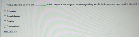 When a shape is dilated, the _of the lengths in the image to the corresponding lengths in the pre-image are equal to the scale f
A. lengths
B. scale factors
C. ratics
D. propoctions
Reset Selection