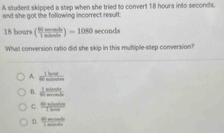 A student skipped a step when she tried to convert 18 hours into seconds,
and she got the following incorrect result:
18hours( 60sec onds/1minute )=1080sec onds
What conversion ratio did she skip in this multiple-step conversion?
A.  1hour/60minutes 
B.  1minute/60sec onds 
C.  60minutes/1hour 
D.  60sec onds/1minute 