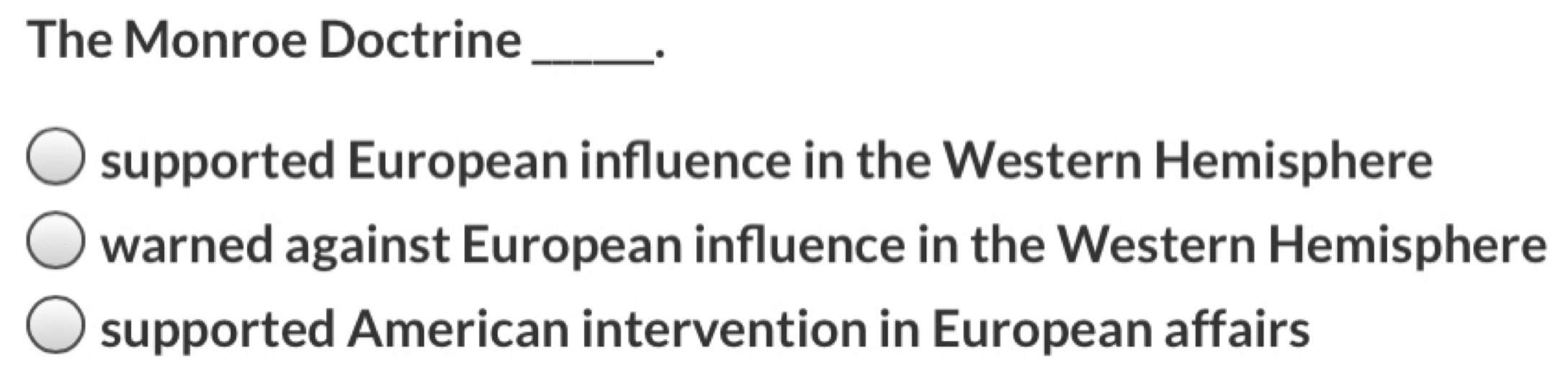 The Monroe Doctrine_
.
supported European influence in the Western Hemisphere
warned against European influence in the Western Hemisphere
supported American intervention in European affairs