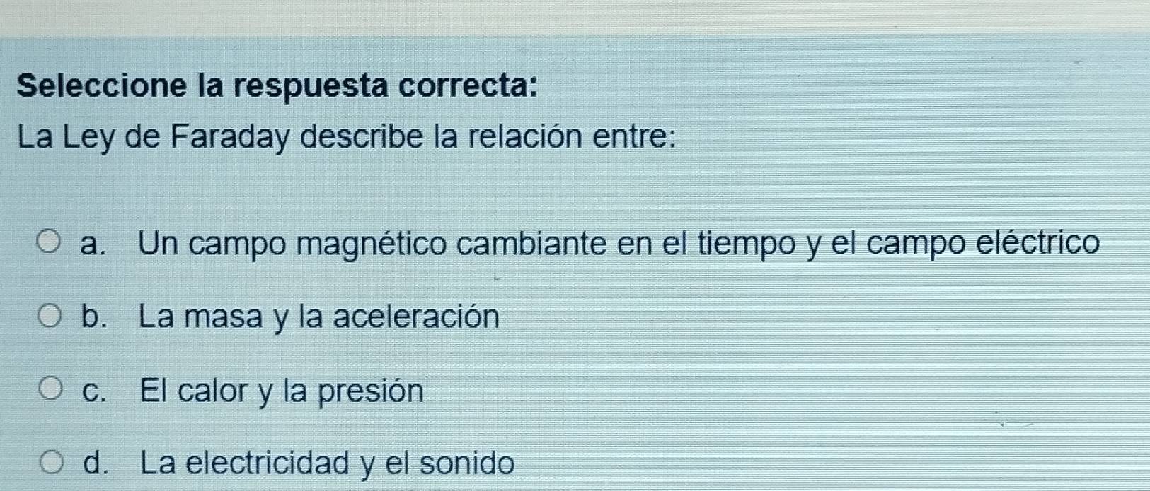 Seleccione la respuesta correcta:
La Ley de Faraday describe la relación entre:
a. Un campo magnético cambiante en el tiempo y el campo eléctrico
b. La masa y la aceleración
c. El calor y la presión
d. La electricidad y el sonido