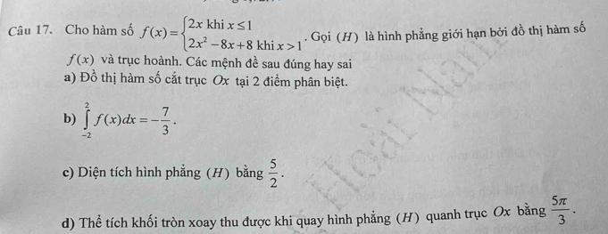 Cho hàm số f(x)=beginarrayl 2xkhix≤ 1 2x^2-8x+8khix>1endarray.. Gọi (H) là hình phẳng giới hạn bởi đồ thị hàm số
f(x) và trục hoành. Các mệnh đề sau đúng hay sai 
a) Đồ thị hàm số cắt trục Ox tại 2 điểm phân biệt. 
b) ∈tlimits _(-2)^2f(x)dx=- 7/3 . 
c) Diện tích hình phẳng (H) bằng  5/2 . 
d) Thể tích khối tròn xoay thu được khi quay hình phẳng (H) quanh trục Ox bằng  5π /3 .