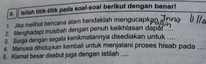 Isilah titik-titik pada soal-soal berikut dengan benar! 
1. Jika melihat bencana alam hendaklah mengucapkan 
2. Menghadapi musibah dengan penuh keikhlasan dapat .... 
3. Surga dengan segala kenikmatannya disediakan untuk .... 
4. Manusia dihidupkan kembali untuk menjalani proses hisab pada .... 
5. Kiamat besar disebut juga dengan istilah ...