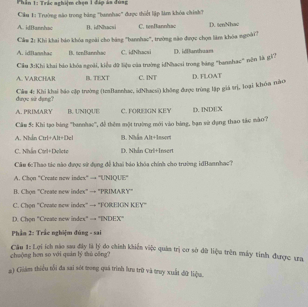 Phần 1: Trắc nghiệm chọn 1 đáp án đủng
Câu 1: Trường nào trong bảng "bannhac" được thiết lập làm khóa chính?
A. idBannhac B. idNhacsi C. tenBannhac D. tenNhac
Câu 2: Khi khai báo khóa ngoài cho bảng "bannhac", trường nào được chọn làm khóa ngoài?
A. idBannhac B. tenBannhac C. idNhacsi D. idBanthuam
Câu 3:Khi khai báo khóa ngoài, kiểu dữ liệu của trường idNhacsi trong bảng "bannhac" nên là gì?
A. VARCHAR B. TEXT C. INT D. FLOAT
Câu 4: Khi khai báo cặp trường (tenBannhac, idNhacsi) không được trùng lặp giá trị, loại khóa nào
được sử dụng?
A. PRIMARY B. UNIQUE C. FOREIGN KEY D. INDEX
Câu 5: Khi tạo bảng "bannhac", để thêm một trường mới vào bảng, bạn sử dụng thao tác nào?
A. Nhấn Ctrl+Alt+Del B. Nhấn Alt+Insert
C. Nhấn Ctrl+Delete D. Nhấn Ctrl+Insert
Câu 6:Thao tác nào được sử dụng đề khai báo khóa chính cho trường idBannhac?
A. Chọn "Create new index" → "UNIQUE"
B. Chọn "Create new index" → "PRIMARY"
C. Chọn "Create new index" → "FOREIGN KEY"
D. Chọn "Create new index" → "INDEX"
Phần 2: Trắc nghiệm đúng - sai
Câu 1: Lợi ích nào sau đây là lý do chính khiến việc quản trị cơ sở dữ liệu trên máy tính được ưa
chuộng hơn so với quản lý thủ công?
a) Giảm thiểu tối đa sai sót trong quá trình lưu trữ và truy xuất dữ liệu.