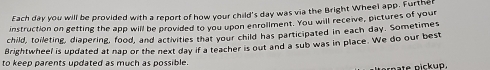 Each day you will be provided with a report of how your child's day was via the Bright Wheel app. Furthe 
instruction on getting the app will be provided to you upon enrollment. You will receive, pictures of your 
child, toileting, diapering, food, and activities that your child has participated in each day. Sometimes 
Brightwheel is updated at nap or the next day if a teacher is out and a sub was in place. We do our best 
to keep parents updated as much as possible. 
nate nickup.