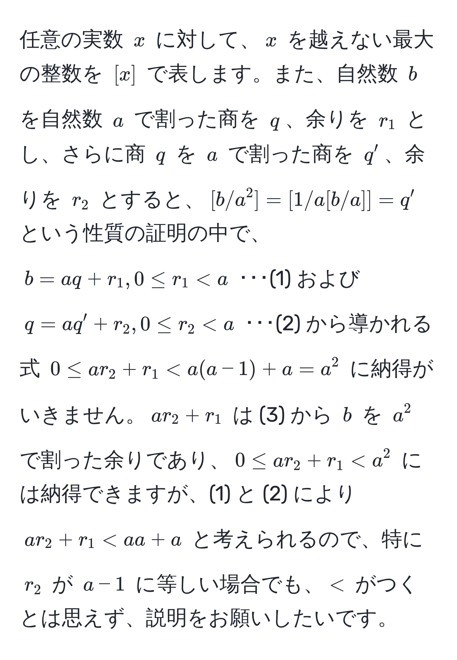 任意の実数 $x$ に対して、$x$ を越えない最大の整数を $[x]$ で表します。また、自然数 $b$ を自然数 $a$ で割った商を $q$、余りを $r_1$ とし、さらに商 $q$ を $a$ で割った商を $q'$、余りを $r_2$ とすると、$[b/a^2] = [1/a [b/a]] = q'$ という性質の証明の中で、$b = aq + r_1, 0 ≤ r_1 < a$ ･･･(1) および $q = aq' + r_2, 0 ≤ r_2 < a$ ･･･(2) から導かれる式 $0 ≤ ar_2 + r_1 < a(a - 1) + a = a^2$ に納得がいきません。$ar_2 + r_1$ は (3) から $b$ を $a^2$ で割った余りであり、$0 ≤ ar_2 + r_1 < a^2$ には納得できますが、(1) と (2) により $ar_2 + r_1 < aa + a$ と考えられるので、特に $r_2$ が $a - 1$ に等しい場合でも、$<$ がつくとは思えず、説明をお願いしたいです。