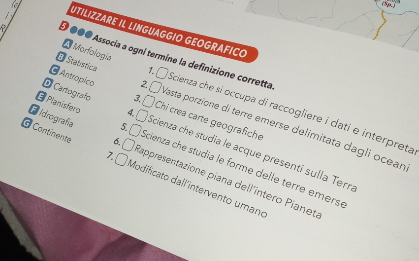 a
(Sp.)

RI
UTILIZZARE IL LINGUAGGIO GEOGRAFICO
5 ●●● Associa a ogni termine la definizione corretta
A Morfologia 1. Scienza che si occupa di raccogliere i dati e interpreta
EPlanisfero
Antropico 3. Chi crea carte geografiche
B Statistica 2. Vasta porzione di terre emerse delimitata dagli ocean
D Cartografo 4. Scienza che studia le acque presenti sulla Terr.
Eldrografia 6. Rappresentazione piana dell´intero Pianet.
5. Scienza che studia le forme delle terre emerse
Continente 7. ( Modificato dall´intervento umano