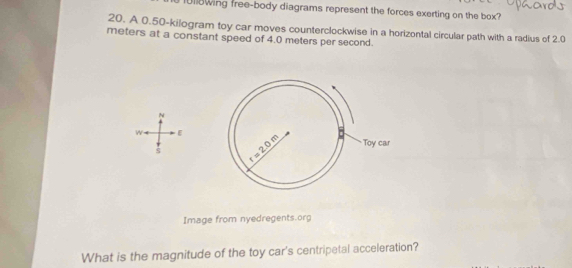 1U18wing free-body diagrams represent the forces exerting on the box?
20. A 0.50-kilogram toy car moves counterclockwise in a horizontal circular path with a radius of 2.0
meters at a constant speed of 4.0 meters per second.
N
w E
$
Image from nyedregents.org
What is the magnitude of the toy car's centripetal acceleration?