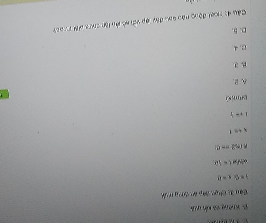 à lu py tnon
D. Không có kết quả.
Câu 3: Chọn đáp án đùng nhất
t=0, x=0
while i=10
1,0,2==0
x+=1
i+=1
print(x)

A、 2 、
B. 3.
C. 4.
D. 5.
Câu 4: Hoạt động nào sau đây lập với số lần lặp chưa biết trước?