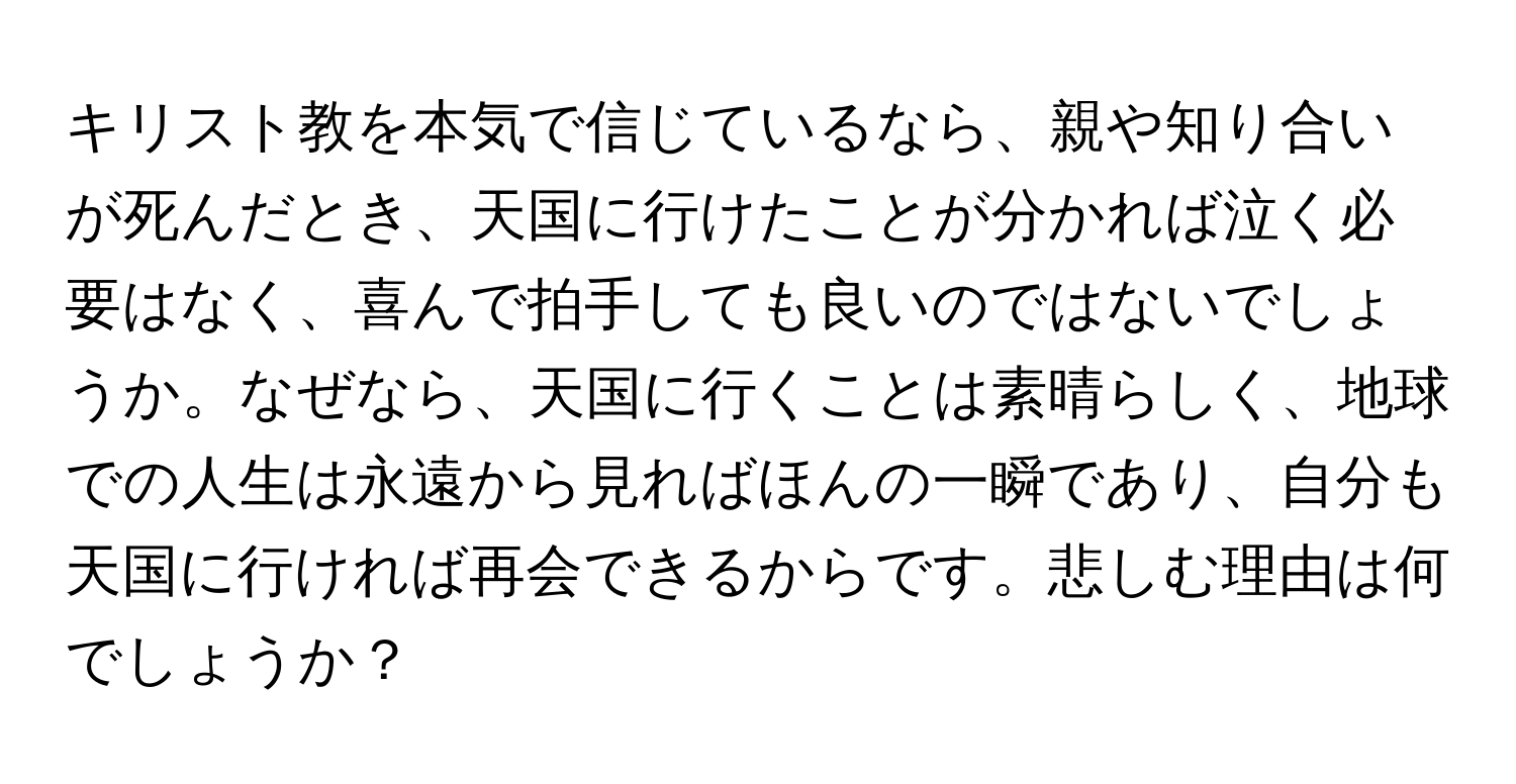 キリスト教を本気で信じているなら、親や知り合いが死んだとき、天国に行けたことが分かれば泣く必要はなく、喜んで拍手しても良いのではないでしょうか。なぜなら、天国に行くことは素晴らしく、地球での人生は永遠から見ればほんの一瞬であり、自分も天国に行ければ再会できるからです。悲しむ理由は何でしょうか？