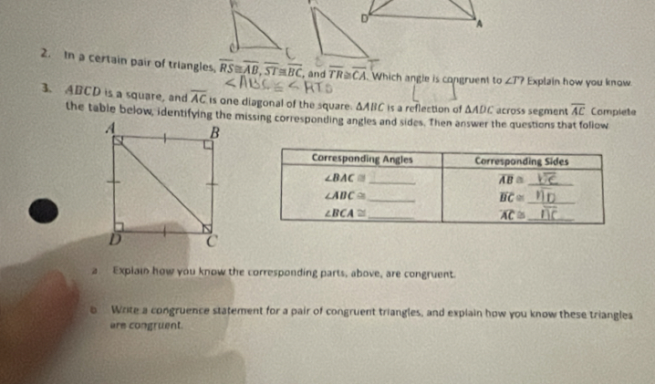 In a certain pair of triangles, overline RS≌ overline AB,overline ST≌ overline BC , and overline TR≌ overline CA Which angle is congruent to ∠ T? Explain how you know
3. ABCD is a square, and overline AC is one diagonal of the square. △ ABC is a reflection of △ ADC across segment overline AC Compiete
the table below, identifying the missing corresponting angles and sides. Then answer the questions that follow
a Explain how you know the corresponding parts, above, are congruent.
5  Write a congruence statement for a pair of congruent triangles, and explain how you know these triangles
are congruent.