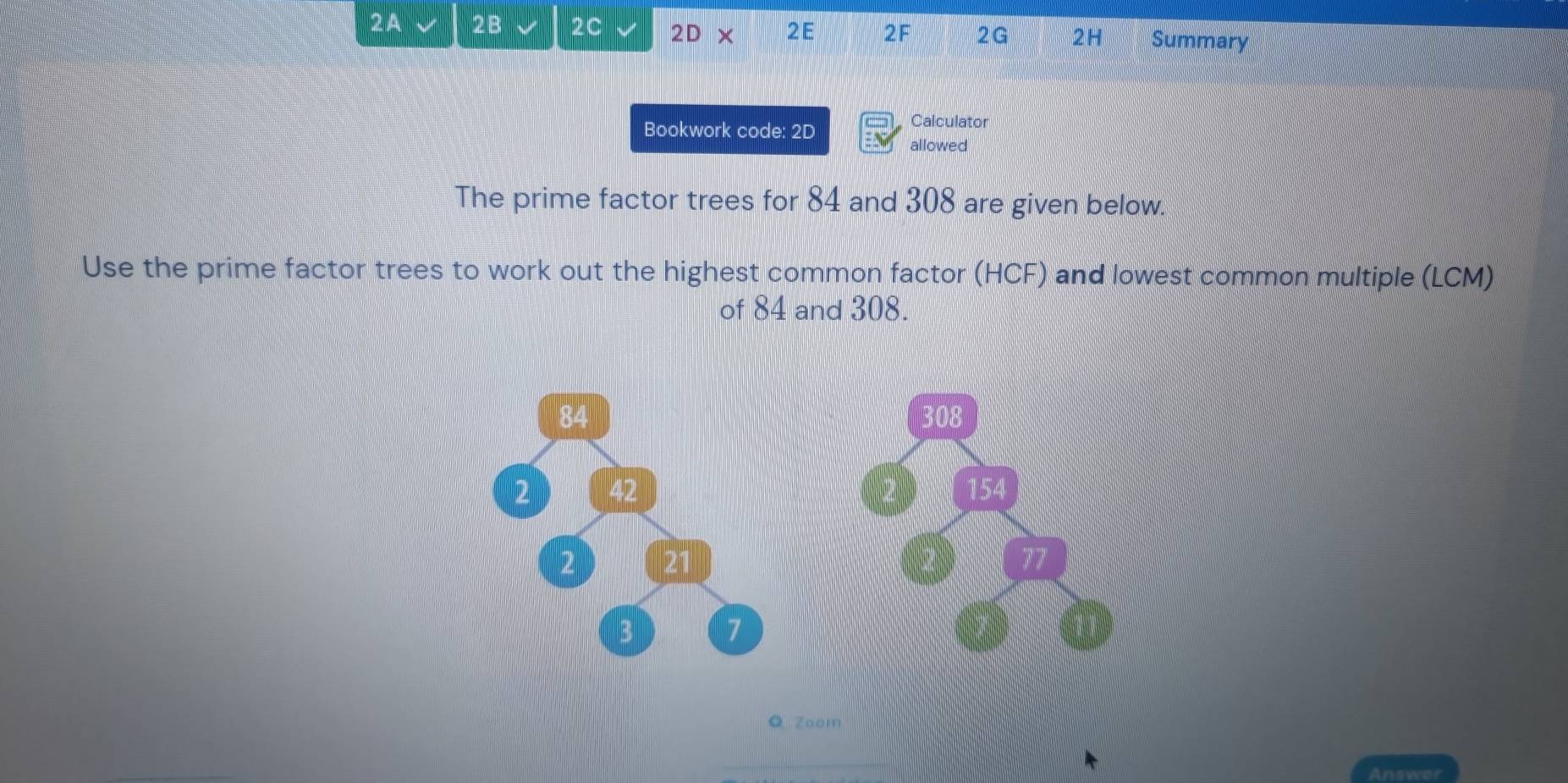 2A 2B 2C 2D* 2E 2F 2G 2H Summary 
Bookwork code: 2D 
Calculator 
allowed 
The prime factor trees for 84 and 308 are given below. 
Use the prime factor trees to work out the highest common factor (HCF) and lowest common multiple (LCM) 
of 84 and 308. 
Q Zoom 
Answei