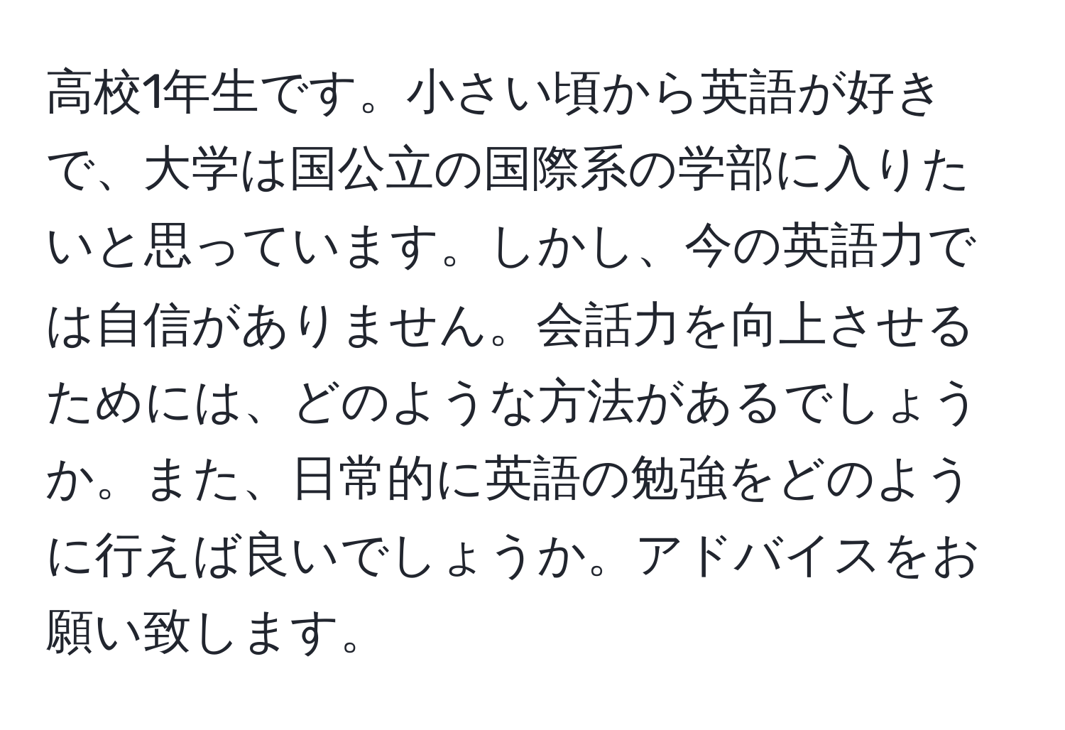 高校1年生です。小さい頃から英語が好きで、大学は国公立の国際系の学部に入りたいと思っています。しかし、今の英語力では自信がありません。会話力を向上させるためには、どのような方法があるでしょうか。また、日常的に英語の勉強をどのように行えば良いでしょうか。アドバイスをお願い致します。