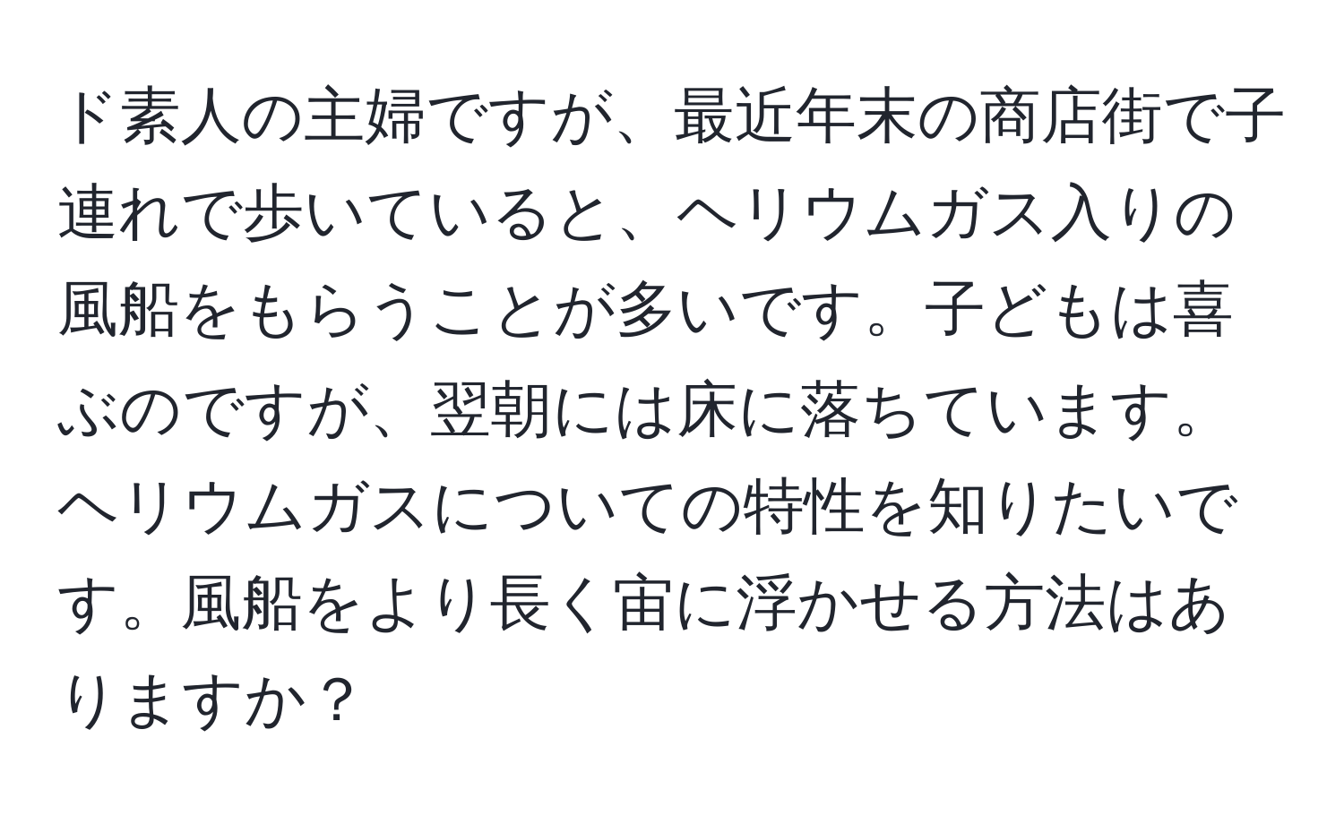 ド素人の主婦ですが、最近年末の商店街で子連れで歩いていると、ヘリウムガス入りの風船をもらうことが多いです。子どもは喜ぶのですが、翌朝には床に落ちています。ヘリウムガスについての特性を知りたいです。風船をより長く宙に浮かせる方法はありますか？