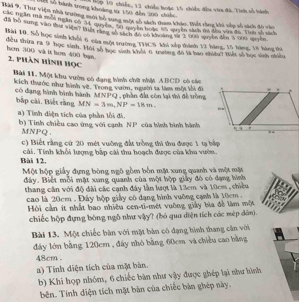 hộp 10 chiếc, 12 chiếc hoặc 15 chiếc đều vữa đủ. Tính số bánh
Vet số bánh trong khoảng từ 150 đến 200 chiếc.
Bài 9. Thư viện nhà trường mới bố sung một số sách tham khảo. Biết rằng khi xếp số sách đó vào
các ngăn mà mỗi ngăn có 34 quyển, 50 quyền hoặc 85 quyển sách thi đều vừa đủ. Tính số sách
đã bổ sung vào thư viện? Biết răng số sách đó có khoảng tử 2 000 quyển đến 3 000 quyền.
Bài 10. Số học sinh khối 6 của một trường THCS khí xếp thành 12 hàng, 15 hàng, 18 hàng thị
đều thừa ra 9 học sinh. Hỏi số học sinh khối 6 trường đó là bao nhiêu? Biết số học sinh nhiều
hơn 300 và ít hơn 400 bạn.
2. phàn Hình học
Bài 11. Một khu vườn có dạng hình chữ nhật ABCD có các
kích thước như hình vẽ. Trong vườn, người ta làm một lối đi
có dạng hình bình hành MNPQ , phần đất còn lại thì đề trồng
bắp cải. Biết rằng MN=3m,NP=18m.
a) Tính diện tích của phần lối đi.
b) Tính chiều cao ứng với cạnh NP của hình bình hành
MNPQ. 
c) Biết rằng cứ 20 mét vuông đất trồng thì thu được 1 tạ bắp
cải. Tính khối lượng bắp cải thu hoạch được của khu vườn.
Bài 12.
Một hộp giấy đựng bỏng ngô gồm bốn mặt xung quanh và một mặt
đáy. Biết mỗi mặt xung quanh của một hộp giấy đó có dạng hình
thang cân với độ dài các cạnh đáy lần lượt là 13cm và 10cm , chiều
cao là 20cm . Đáy hộp giấy có dạng hình vuông cạnh là 10cm .
Hỏi cần ít nhất bao nhiêu cen-ti-mét vuông giấy bìa để làm một
chiếc hộp đựng bỏng ngô như vậy? (bỏ qua diện tích các mép dán).
Bài 13. Một chiếc bàn với mặt bản có dạng hình thang cân với
dáy lớn bằng 120cm , đáy nhỏ bằng 60cm và chiều cao bằng
48cm .
a) Tính diện tích của mặt bàn.
b) Khi họp nhóm, 6 chiếc bàn như vậy được ghép lại như hình
bên. Tính diện tích mặt bàn của chiếc bàn ghép này.