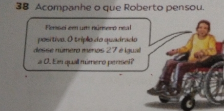 Acompanhe o que Roberto pensou. 
Fensei em um número real 
positivo. O tripão do quadrado 
desse número menos 27 é igual 
a 0. Em quall número pensei?