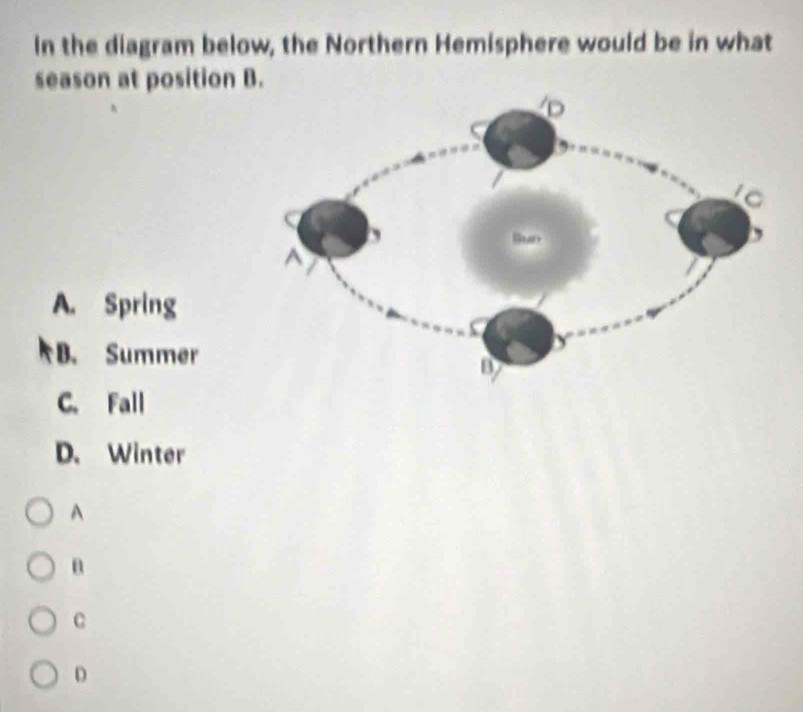 In the diagram below, the Northern Hemisphere would be in what
season at position B.
A. Spring
B. Summer
C. Fall
D. Winter
A
C
D