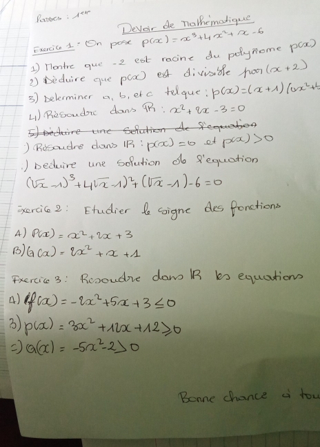 Passes : Tew 
Deveir de nothemolique 
Exercic 1' On poix P(x)=x^3+4x^2+x-6
1) nontre que. 2 est racine du polynome P(x)
2) Deduire que p(a) eat divisble hor (x+2)
3) belerminer a. b, etc felque: p(x)=(x+1)(ax^2+1)
41) Resoudon dan't 9R:x^2+2x-3=0

) (Rosoudre caws 1B: p(x)=0 et p(x)>0. ) beduire une sofution do 8equation
(sqrt(x)-1)^3+4sqrt(x)-1)^2+(sqrt(x)-1)-6=0
ixercice2: Etudier le Gigne des fonctions 
A) P(x)=x^2+2x+3
() G(x)=2x^2+x+1
Fxercic 3: Rcooudne daw B bs equations 
A) f(x)=-2x^2+5x+3≤ 0
3 p(x)=3x^2+12x+12≥slant 0
Q(x)=-5x^2-2>0
Bonne chance a tow