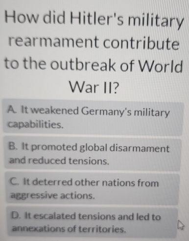 How did Hitler's military
rearmament contribute
to the outbreak of World
War II?
A. It weakened Germany's military
capabilities.
B. It promoted global disarmament
and reduced tensions.
C. It deterred other nations from
aggressive actions.
D. It escalated tensions and led to
annexations of territories.