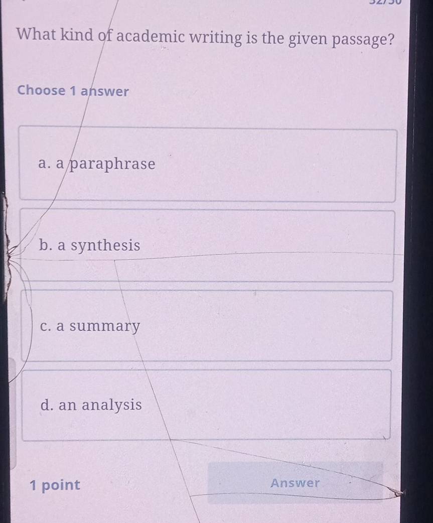 What kind of academic writing is the given passage?
Choose 1 answer
a. a paraphrase
b. a synthesis
c. a summary
d. an analysis
1 point Answer