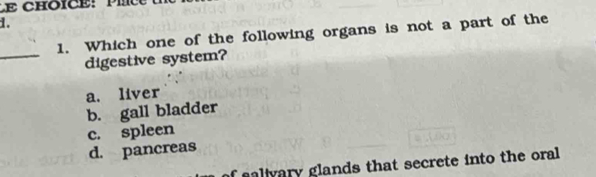 Which one of the following organs is not a part of the
_
digestive system?
a. liver
b. gall bladder
c. spleen
d. pancreas
alivary glands that secrete into the oral