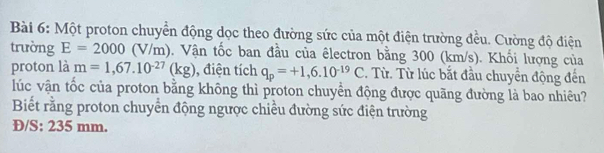 Một proton chuyển động dọc theo đường sức của một điện trường đều. Cường độ điện 
trường E=2000(V/m). Vận tốc ban đầu của êlectron bằng 300 (km/s). Khối lượng của 
proton là m=1,67.10^(-27)(kg) , điện tích q_p=+1,6.10^(-19)C. Từ. Từ lúc bắt đầu chuyển động đến 
lúc vận tốc của proton bằng không thì proton chuyển động được quãng đường là bao nhiêu? 
Biết rằng proton chuyển động ngược chiều đường sức điện trường
D/S : 235 mm.