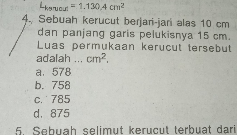 Lkerucut = 1.130,4cm^2
4. Sebuah kerucut berjari-jari alas 10 cm
dan panjang garis pelukisnya 15 cm.
Luas permukaan kerucut tersebut
adalah . cm^2.
a. 578
b. 758
c. 785
d. 875
5. Sebuah selimut kerucut terbuat dari