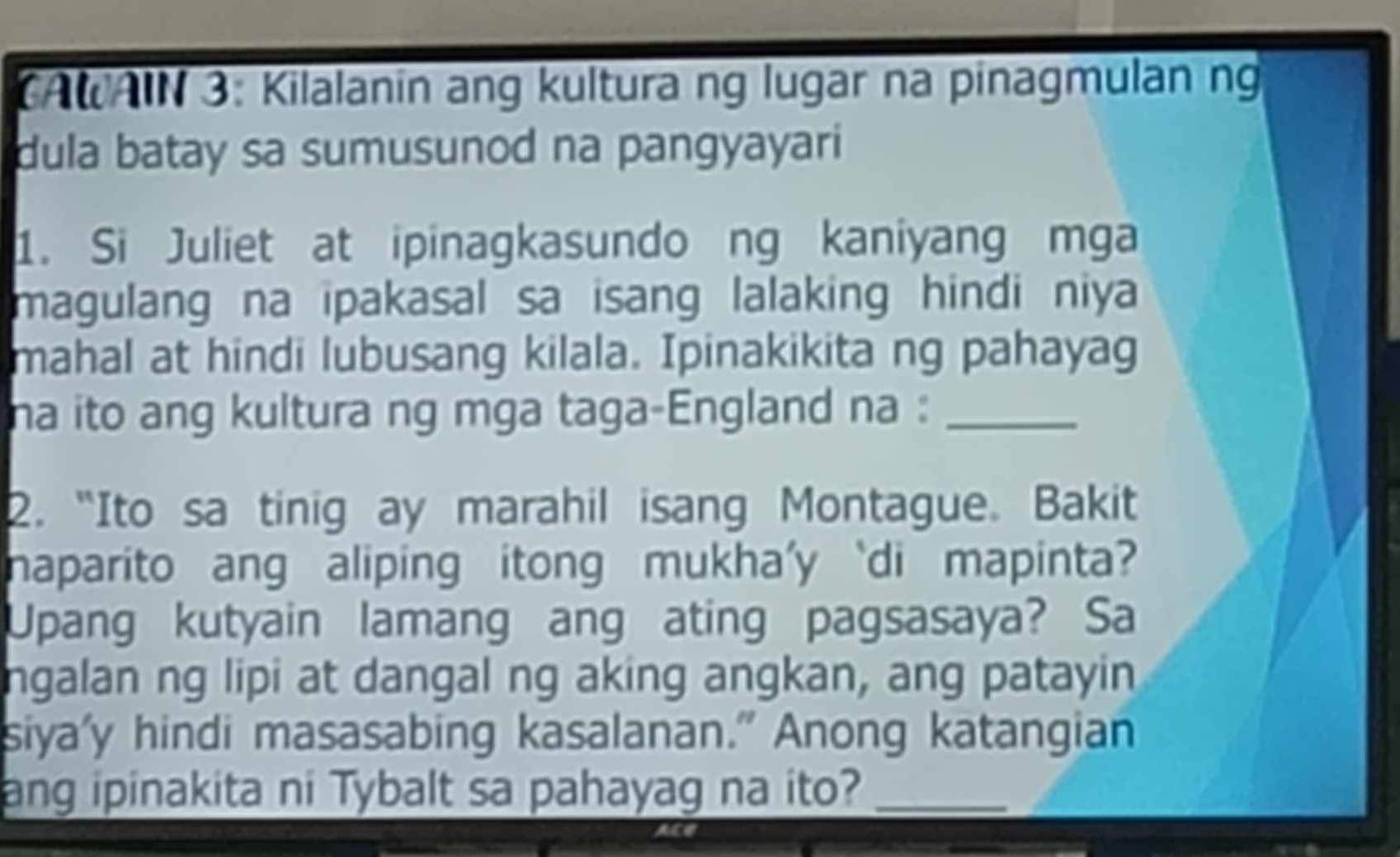 CAWAIN 3: Kilalanin ang kultura ng lugar na pinagmulan ng 
dula batay sa sumusunod na pangyayari 
1. Si Juliet at ipinagkasundo ng kaniyang mga 
magulang na ipakasal sa isang lalaking hindi niya 
mahal at hindi lubusang kilala. Ipinakikita ng pahayag 
na ito ang kultura ng mga taga-England na :_ 
2. “Ito sa tinig ay marahil isang Montague. Bakit 
naparito ang aliping itong mukha'y ‘di mapinta? 
Upang kutyain lamang ang ating pagsasaya? Sa 
ngalan ng lipi at dangal ng aking angkan, ang patayin 
siya'y hindi masasabing kasalanan." Anong katangian 
ang ipinakita ni Tybalt sa pahayag na ito?_