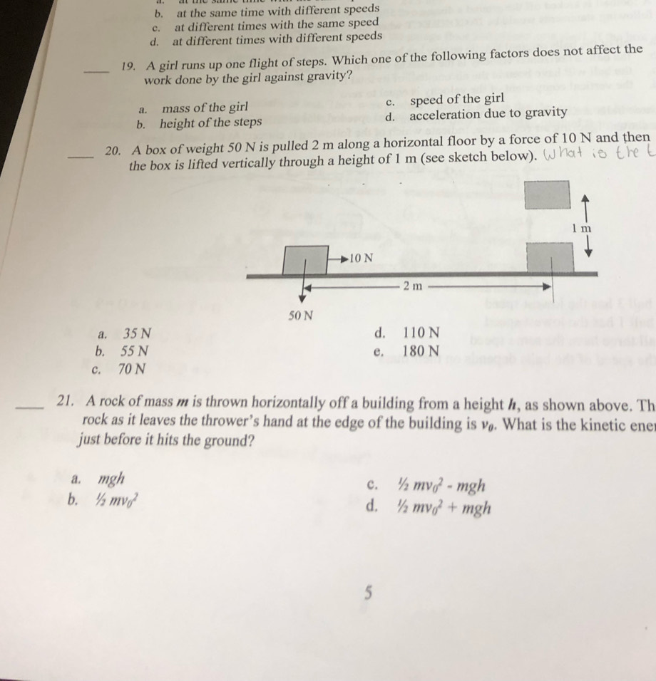 b. at the same time with different speeds
c. at different times with the same speed
d. at different times with different speeds
_19. A girl runs up one flight of steps. Which one of the following factors does not affect the
work done by the girl against gravity?
a. mass of the girl c. speed of the girl
b. height of the steps d. acceleration due to gravity
_
20. A box of weight 50 N is pulled 2 m along a horizontal floor by a force of 10 N and then
the box is lifted vertically through a height of 1 m (see sketch below).
a. 35 N d. 110 N
b. 55 N e. 180 N
c. 70 N
_21. A rock of mass m is thrown horizontally off a building from a height h, as shown above. Th
rock as it leaves the thrower’s hand at the edge of the building is v_0. What is the kinetic ene
just before it hits the ground?
a. mgh
c. 1/2mv_0^2-mgh
b. 1/2mv_0^2
d. 1/2mv_0^2+mgh
5