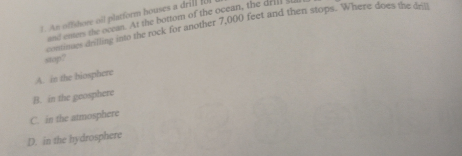 An offshore oil platform houses a drill 1o
continues drilling into the rock for another 7,000 feet and then stops. Where does the drill
stop?
A. in the biosphere
B. in the geosphere
C. in the atmosphere
D. in the hydrosphere