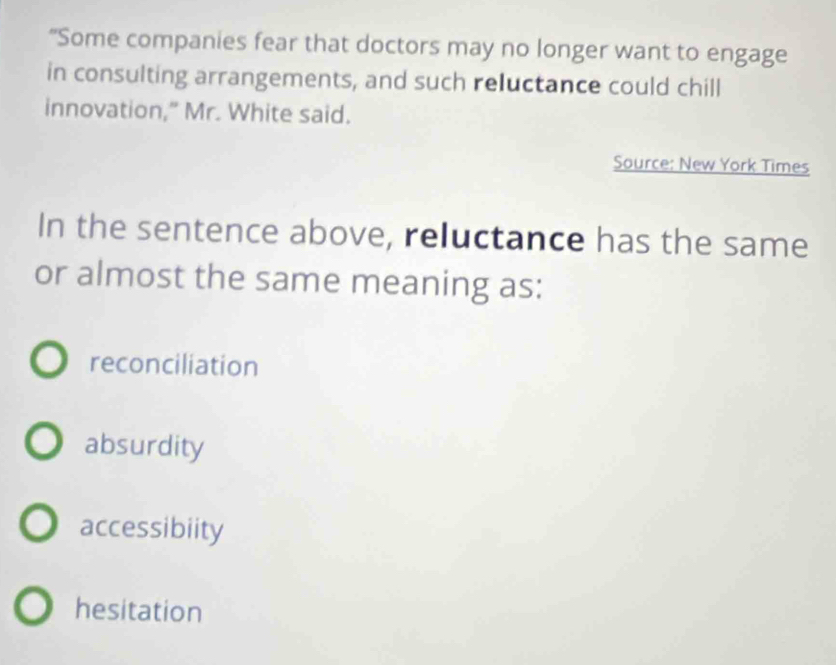 “Some companies fear that doctors may no longer want to engage
in consulting arrangements, and such reluctance could chill
innovation,” Mr. White said.
Source: New York Times
In the sentence above, reluctance has the same
or almost the same meaning as:
reconciliation
absurdity
accessibiity
hesitation