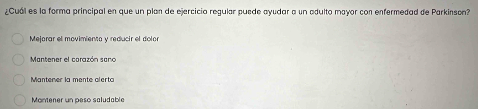 ¿Cuál es la forma principal en que un plan de ejercicio regular puede ayudar a un adulto mayor con enfermedad de Parkinson?
Mejorar el movimiento y reducir el dolor
Mantener el corazón sano
Mantener la mente alerta
Mantener un peso saludable