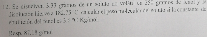 Se disuelven 3.33 gramos de un soluto no volátil en 250 gramos de fenol y la 
disolución hierve a 182.75°C. calcular el peso molecular del soluto si la constante de 
ebullición del fenol es 3.6°C ·Kg/mol. 
Resp. 87.18 g/mol