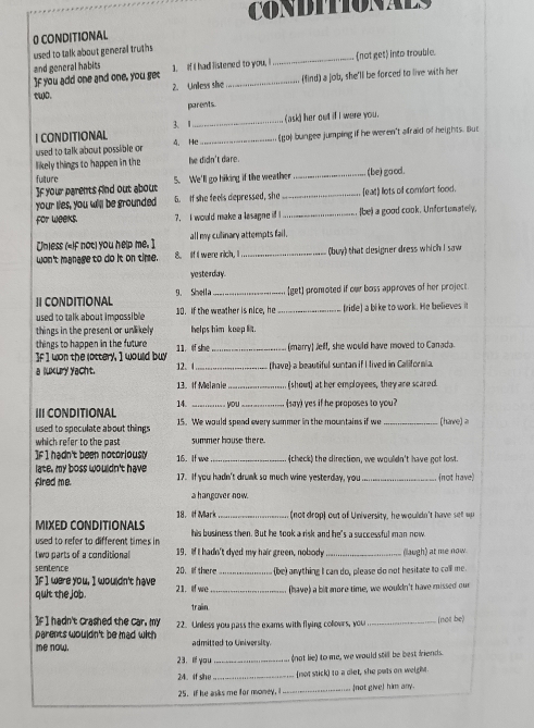 CoNDITIONAEs
0 CONDITIONAL
used to talk about general truths
and general habits 1. If I had listened to you, I _not get) into trouble.
If you add one and one, you get _(find) a job, she'll be forced to live with her
2. Unless she
two.
parents
3、1_ (ask) her out if I were you.
I CONDITIONAL 4. He_
used to talk about possible or (go) bungee jumping if he weren't afraid of heights. But
likely things to happen in the he didn't dare.
fulture
]f your parents find out about 5. We'll go hiking if the weather _(be) good.
your lies, you will be grounded 6. If she feels depressed, sho _(ead) llots of comfort food.
for weeks. 7. I would make a lasagne if I _be) a good cook. Unfortumately,
all my culinary attempts fail.
[nless («if not) you help me. ] 8. If I were rich, I_
won't manage to do it on time. (buy) that designer dress which I saw
yesterday.
Ⅱ CONDITIONAL 9. Shella _[get] promoted if our boss approves of her project.
used to talk about impossible 10. If the weather is nice, he _ride] a bike to work. He believes it
things in the present or unlikely helps him keep lit.
things to happen in the future 
If I won the lottery, I would buy 11. If she _(marry) Jell, she would have moved to Canada.
a uxuy yacht. 12. 4_ (have) a beautiful suntan if I lived in Califormia.
13. If Melanie _(shout) at her employees, they are scared.
14, _you _(say) yes if he proposes to you?
III CONDITIONAL 15. We would spend every summer in the mountains if we [have] ≥
used to speculate about things
which refer to the past summer house there.
]f 1 hadn't been nocoriously 16. If we _(check) the direction, we wouldn't have got lost.
late, my boss wouldn't have .
fired me. 17. If you hadn't drunk so much wine yesterday, you _(not have)
a hangover now.
18. If Mark_ (not drop) out of University, he wouldn't have set up
MΙXED CONDITIÓNALS his business then. But he took a risk and he's a successful man now.
used to refer to different times in
two parts of a conditional 19. If I hadn't dyed my hair green, nobsody _(laugh) at me now.
sentence
If I were you, I wouldn't have 20. lif there _(be) anything I can do, please do not hesitate to call me.
quit the job. 21. If we_ (have) a bit more time, we woukIn't have missed our
traiin
If I hadn't crashed the car. my
parents wouldn't be mad with 22. Unless you pass the exams with flying colours, you ._ (not be)
admitted to University.
me now, 23.  you _(not lie) to me, we would still be best friends.
24.if she_ not stick) to a diet, she pats on weight
25. if he asks me for money. _(not give) him any.