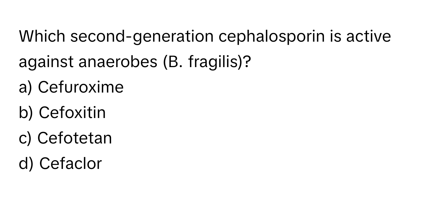 Which second-generation cephalosporin is active against anaerobes (B. fragilis)? 
a) Cefuroxime 
b) Cefoxitin 
c) Cefotetan 
d) Cefaclor