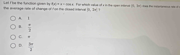 Let f be the function given by f(x)=x-cos x. For which value of x in the open interval (0,2π ) does the instantaneous rate of 
the average rate of change of f on the closed interval [0,2π ] ?
A. 1
B.  π /2 
C. π
D.  3π /2 