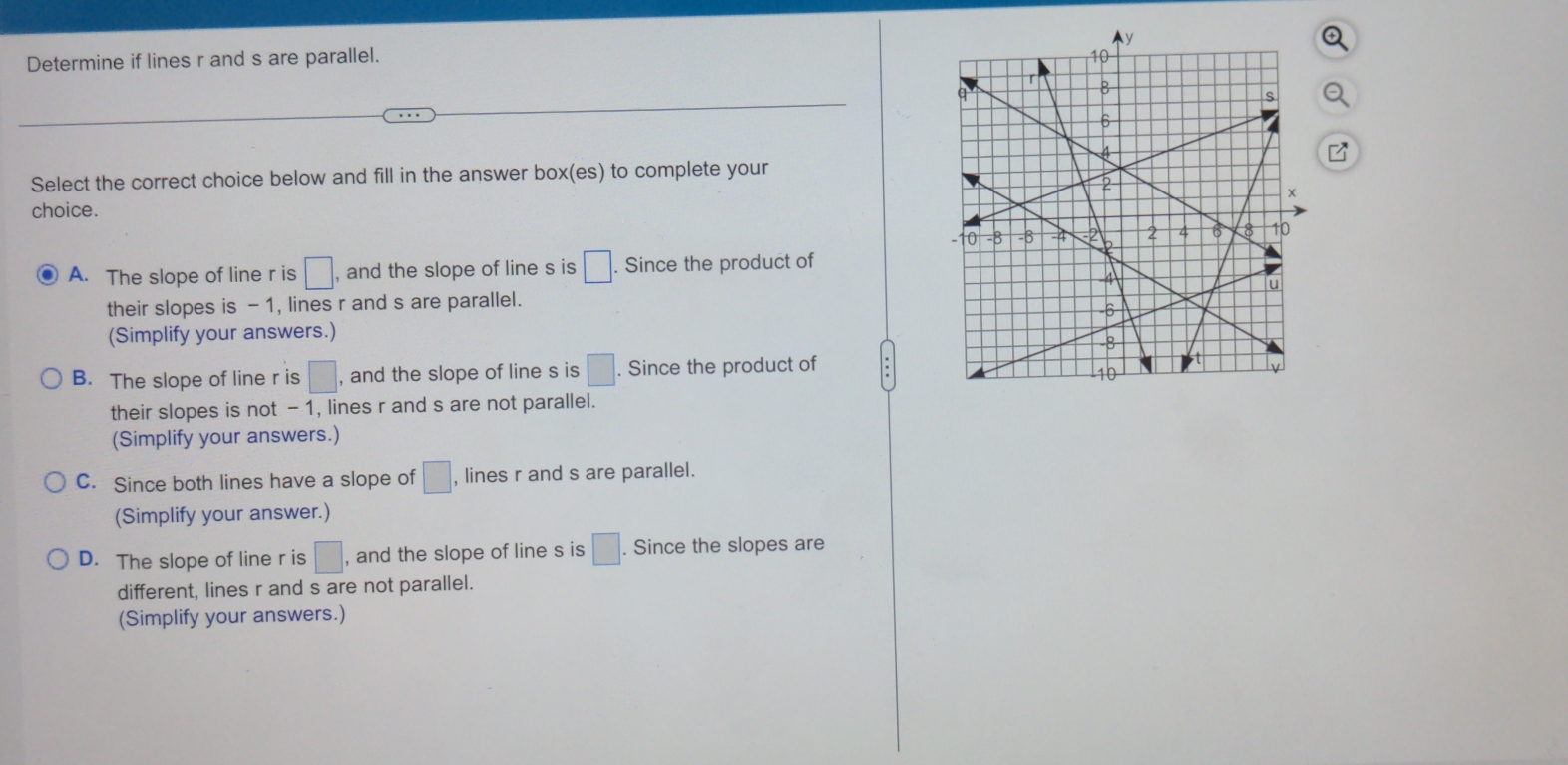 Determine if lines r and s are parallel. 
Select the correct choice below and fill in the answer box(es) to complete your
choice.
A. The slope of line r is □ , and the slope of line s is □. . Since the product of
their slopes is - 1, lines r and s are parallel.
(Simplify your answers.)
B. The slope of line r is □ , and the slope of line s is □. Since the product of
their slopes is not - 1, lines r and s are not parallel.
(Simplify your answers.)
C. Since both lines have a slope of □ , lines r and s are parallel.
(Simplify your answer.)
D. The slope of line r is □ , and the slope of line s is □. . Since the slopes are
different, lines r and s are not parallel.
(Simplify your answers.)