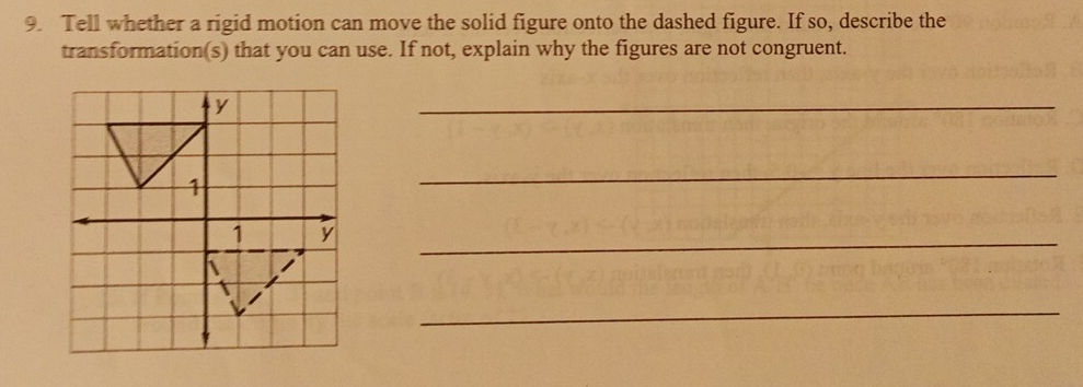 Tell whether a rigid motion can move the solid figure onto the dashed figure. If so, describe the 
transformation(s) that you can use. If not, explain why the figures are not congruent. 
_ 
_ 
_