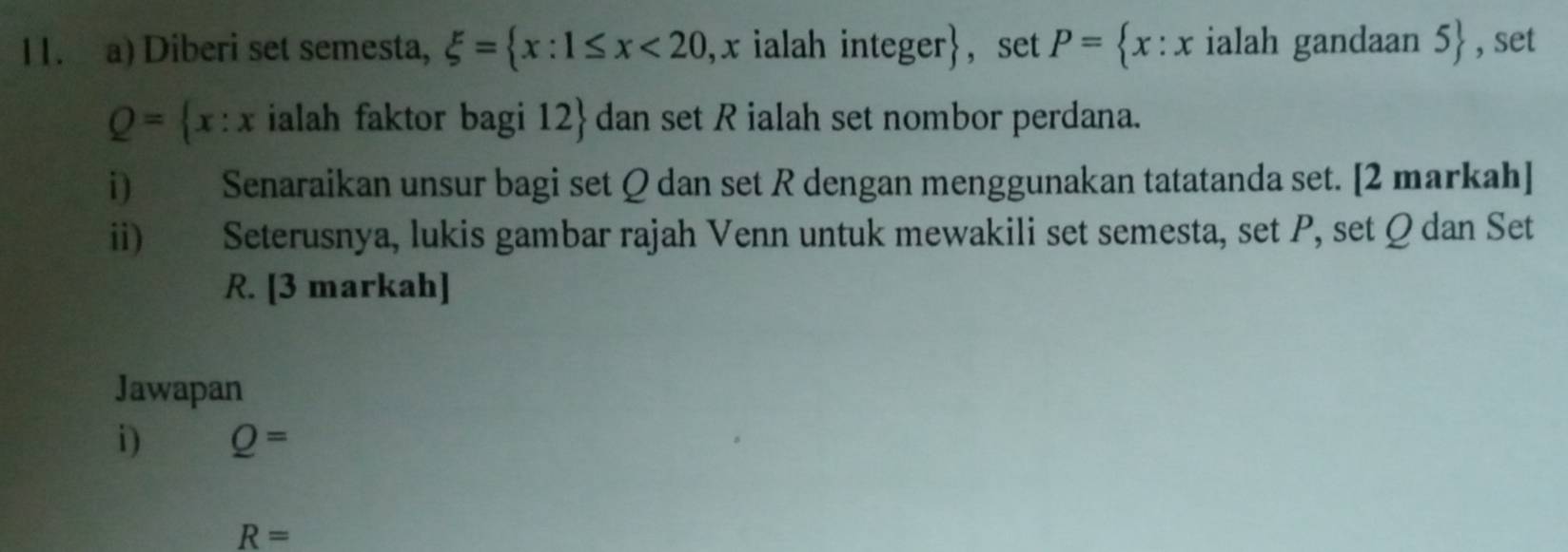 Diberi set semesta, xi = x:1≤ x<20</tex> , x ialah integer, set P= x:x ialah gandaan 5 , set
Q= x:x ialah faktor bagi 12  dan set R ialah set nombor perdana. 
i) Senaraikan unsur bagi set Q dan set R dengan menggunakan tatatanda set. [2 markah] 
ii) Seterusnya, lukis gambar rajah Venn untuk mewakili set semesta, set P, set Ω dan Set
R. [3 markah] 
Jawapan 
i) Q=
R=